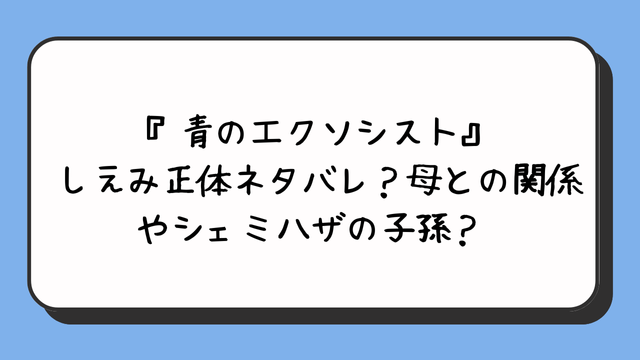 『青のエクソシスト』しえみ正体ネタバレ？母との関係やシェミハザの子孫？ 