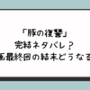 「豚の復讐」完結ネタバレ？漫画最終回の結末どうなる？