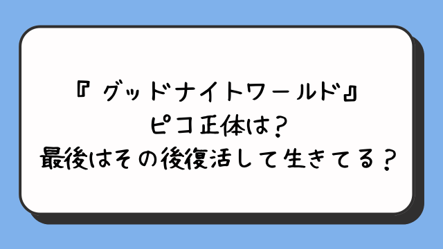 『グッドナイトワールド』ピコ正体は？最後はその後復活して生きてる？