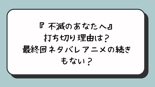 『不滅のあなたへ』打ち切り理由は？最終回ネタバレアニメの続きもない？