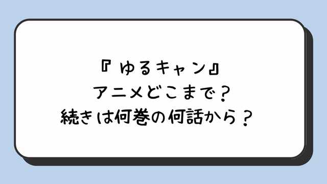 『ゆるキャン』アニメどこまで？続きは何巻の何話から？ 