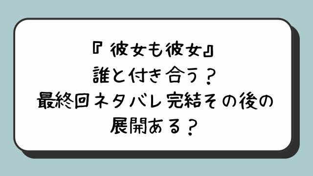 『彼女も彼女』誰と付き合う？最終回ネタバレ完結その後の展開ある？