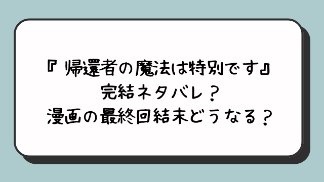 『帰還者の魔法は特別です』完結ネタバレ？漫画の最終回結末どうなる？