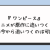 『ワンピース』アニメが原作に追いつく？漫画今から追いつくのは可能？